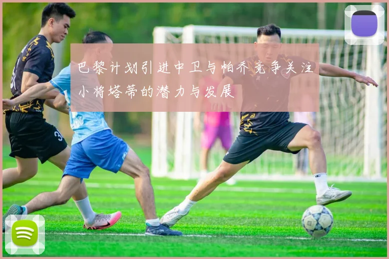 巴黎计划引进中卫与帕乔竞争关注小将塔蒂的潜力与发展