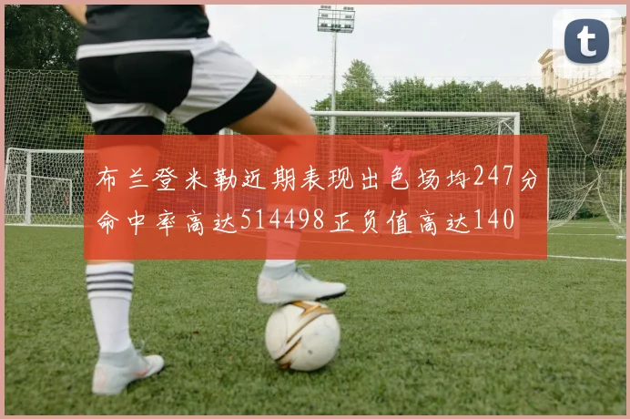 布兰登米勒近期表现出色场均247分命中率高达514498正负值高达140