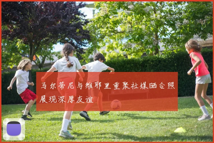 马尔蒂尼与维耶里重聚社媒晒合照展现深厚友谊