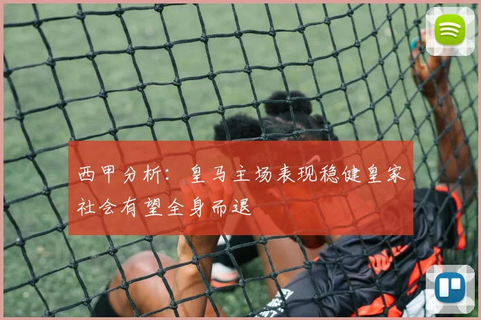 西甲分析：皇马主场表现稳健皇家社会有望全身而退