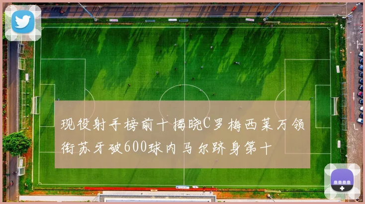 现役射手榜前十揭晓C罗梅西莱万领衔苏牙破600球内马尔跻身第十