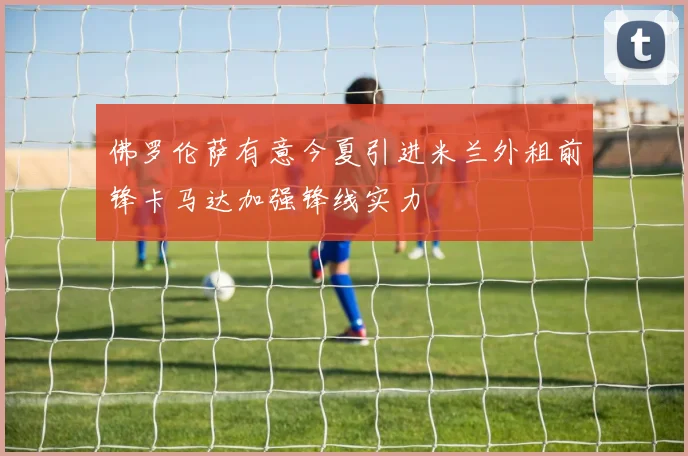 佛罗伦萨有意今夏引进米兰外租前锋卡马达加强锋线实力