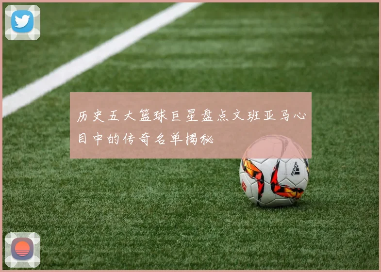 历史五大篮球巨星盘点文班亚马心目中的传奇名单揭秘