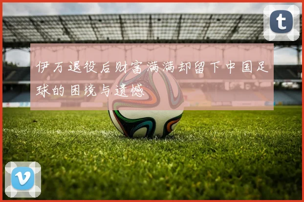 伊万退役后财富满满却留下中国足球的困境与遗憾