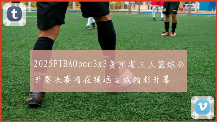 2025FIBAOpen3x3贵州省三人篮球公开赛决赛将在镇远古城精彩开幕