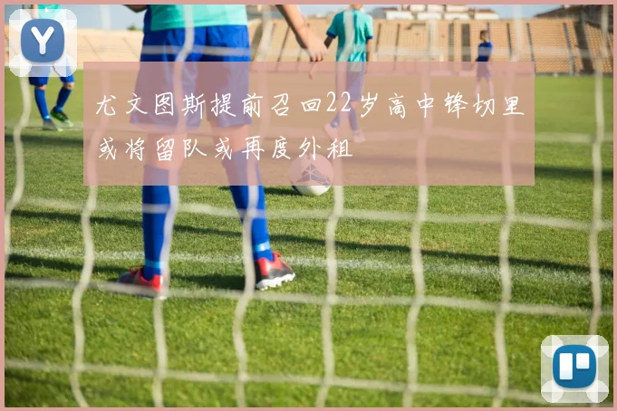 尤文图斯提前召回22岁高中锋切里或将留队或再度外租