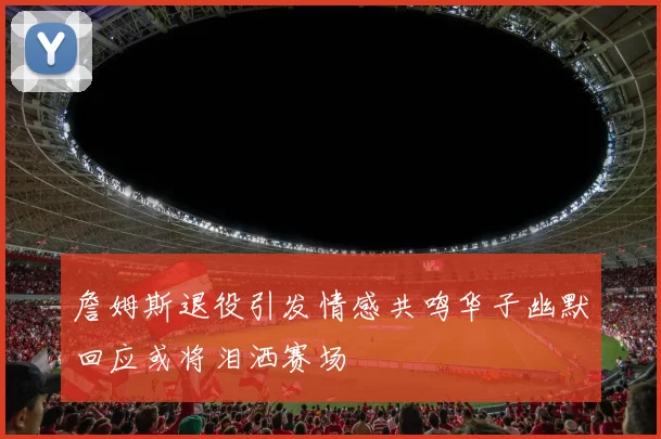 詹姆斯退役引发情感共鸣华子幽默回应或将泪洒赛场