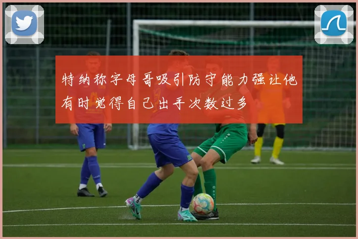 特纳称字母哥吸引防守能力强让他有时觉得自己出手次数过多