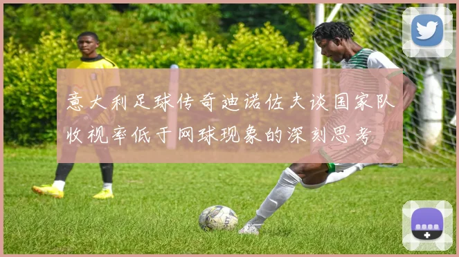 意大利足球传奇迪诺佐夫谈国家队收视率低于网球现象的深刻思考