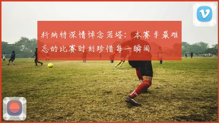 科纳特深情悼念若塔：本赛季最难忘的比赛时刻珍惜每一瞬间