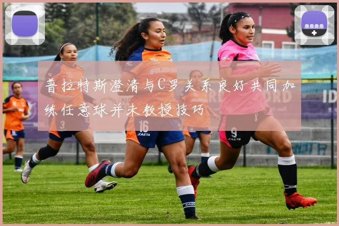 普拉特斯澄清与C罗关系良好共同加练任意球并未教授技巧