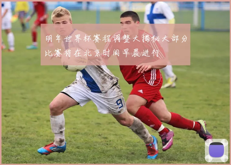 明年世界杯赛程调整大揭秘大部分比赛将在北京时间早晨进行