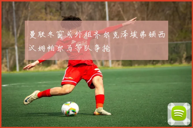 曼联冬窗或外租齐尔克泽埃弗顿西汉姆帕尔马等队争抢