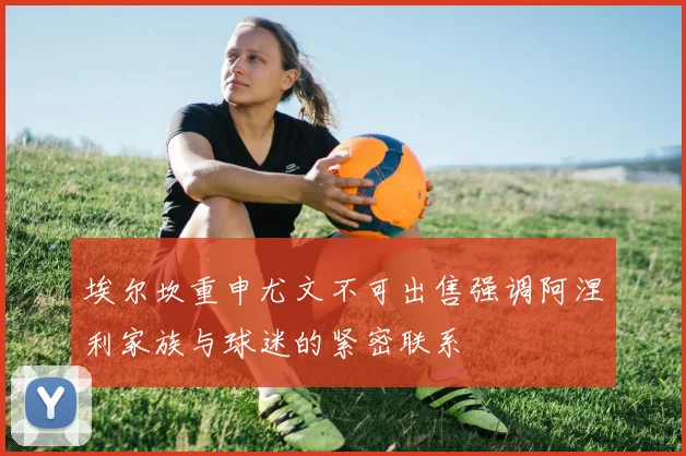 埃尔坎重申尤文不可出售强调阿涅利家族与球迷的紧密联系