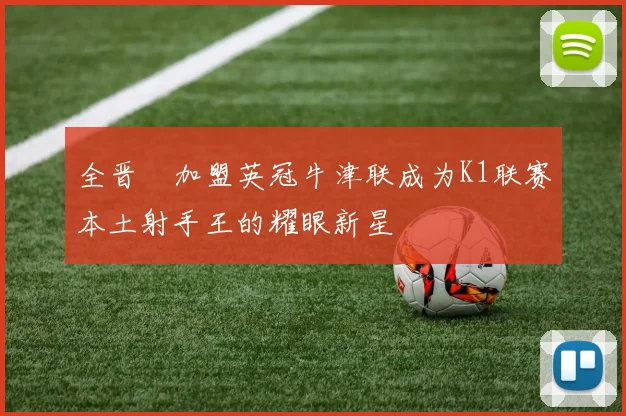 全晋旴加盟英冠牛津联成为K1联赛本土射手王的耀眼新星