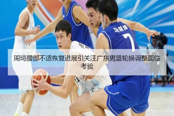 周琦腰部不适恢复进展引关注广东男篮轮换调整面临考验 - BSports